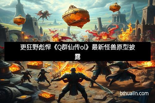更狂野彪悍《Q群仙传ol》最新怪兽原型披露